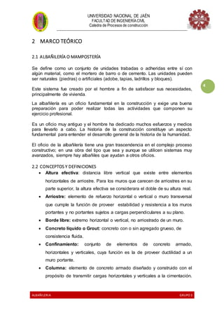 UNIVERSIDAD NACIONAL DE JAÉN
FACULTAD DE INGENIERÍACIVIL
Catedra de Procesos de construcción
--------------------------------------------------------------------------------------------------------------------
ALBAÑILERIA GRUPO 3
4
2 MARCO TEÓRICO
2.1 ALBAÑILERÍA O MAMPOSTERÍA
Se define como un conjunto de unidades trabadas o adheridas entre sí con
algún material, como el mortero de barro o de cemento. Las unidades pueden
ser naturales (piedras) o artificiales (adobe, tapias, ladrillos y bloques).
Este sistema fue creado por el hombre a fin de satisfacer sus necesidades,
principalmente de vivienda.
La albañilería es un oficio fundamental en la construcción y exige una buena
preparación para poder realizar todas las actividades que componen su
ejercicio profesional.
Es un oficio muy antiguo y el hombre ha dedicado muchos esfuerzos y medios
para llevarlo a cabo. La historia de la construcción constituye un aspecto
fundamental para entender el desarrollo general de la historia de la humanidad.
El oficio de la albañilería tiene una gran trascendencia en el complejo proceso
constructivo; en una obra del tipo que sea y aunque se utilicen sistemas muy
avanzados, siempre hay albañiles que ayudan a otros oficios.
2.2 CONCEPTOS Y DEFINICIONES
 Altura efectiva: distancia libre vertical que existe entre elementos
horizontales de arriostre. Para los muros que carecen de arriostres en su
parte superior, la altura efectiva se considerara el doble de su altura real.
 Arriostre: elemento de refuerzo horizontal o vertical o muro transversal
que cumple la función de proveer estabilidad y resistencia a los muros
portantes y no portantes sujetos a cargas perpendiculares a su plano.
 Borde libre: extremo horizontal o vertical, no arriostrado de un muro.
 Concreto líquido o Grout: concreto con o sin agregado grueso, de
consistencia fluida.
 Confinamiento: conjunto de elementos de concreto armado,
horizontales y verticales, cuya función es la de proveer ductilidad a un
muro portante.
 Columna: elemento de concreto armado diseñado y construido con el
propósito de transmitir cargas horizontales y verticales a la cimentación.
 