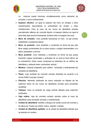 UNIVERSIDAD NACIONAL DE JAÉN
FACULTAD DE INGENIERÍACIVIL
Catedra de Procesos de construcción
--------------------------------------------------------------------------------------------------------------------
ALBAÑILERIA GRUPO 3
5
La columna puede funcionar simultáneamente como elemento de
arriostre o como confinamiento.
 Espesor efectivo: es igual al espesor del muro sin tarrajeo u otros
revestimientos descontando la profundidad de bruñas u otras
indentaciones. Para el caso de los muros de albañilería armada
parcialmente rellenos de concreto líquido, el espesor efectivo es igual al
área neta dela sección transversal dividida entre la longitud del muro.
 Muro de arriostre: muro portante transversal al muro al que provee
estabilidad y resistencia lateral.
 Muro no portante: muro diseñado y construido en forma tal que solo
lleva cargas provenientes de su peso propio y cargas transversales a su
plano (parapetos y cercos)
 Muro portante: muro diseñado y construido en forma tal que pueda
transmitir cargas horizontales y verticales de un nivel al nivel inferior de
la cimentación. Estos muros componen la estructura de un edificio de
albañilería y deberán tener continuidad vertical.
 Mortero: material empleado para adherir horizontal y verticalmente las
unidades de albañilería.
 Placa: muro portante de concreto armado diseñado de acuerdo a la
norma E060 “concreto armado”
 Plancha: elemento perforado de acero colocado en hiladas de los
extremos libres de los muros de albañilería armada para proveerles
ductilidad.
 Tabique: muro no portante de carga vertical utilizado para subdividir
ambientes.
 Viga solera: viga de concreto armado vaciado sobre el muro de
albañilería para proveerle arriostre y confinamiento.
 Unidad de albañilería: ladrillos y bloques de arcilla cocida de concreto o
de sílice-cal. Puede ser sólida, hueca, alveolar o tubular.
 Unidad de albañilería apilable: es la unidad de albañilería alveolar que
se asienta sin mortero.
 