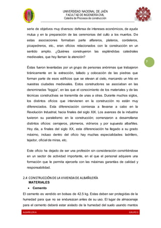 UNIVERSIDAD NACIONAL DE JAÉN
FACULTAD DE INGENIERÍACIVIL
Catedra de Procesos de construcción
--------------------------------------------------------------------------------------------------------------------
ALBAÑILERIA GRUPO 3
7
serie de objetivos muy diversos: defensa de intereses económicos, de ayuda
mutua y en la preparación de las ceremonias del culto a los muertos. De
estas asociaciones formaban parte alfareros, plateros, cordeleros,
picapedreros, etc., eran oficios relacionados con la construcción en un
sentido amplio. ¿Quiénes construyeron las espléndidas catedrales
medievales, que hoy llaman la atención?
Éstas fueron levantadas por un grupo de personas anónimas que trabajaron
tiránicamente en la extracción, tallado y colocación de las piedras que
forman parte de esos edificios que se elevan al cielo, marcando un hito en
nuestras ciudades medievales. Estos constructores se asociaban en las
denominadas “loggia”, en las que el conocimiento de los materiales y de las
técnicas constructivas se transmitía de unas a otras. Durante muchos siglos,
los distintos oficios que intervienen en la construcción no están muy
diferenciados. Esta diferenciación comienza a llevarse a cabo en la
Revolución Industrial, hacia finales del siglo XIX. Los avances de la industria
tuvieron su paralelismo en la construcción; comenzaron a desarrollarse
distintos oficios: cerrajeros, plomeros, vidrieros y por supuesto albañiles.
Hoy día, a finales del siglo XX, esta diferenciación ha llegado a su grado
máximo, incluso dentro del oficio hay muchas especialidades: ladrillero,
tejador, oficial de miras, etc.
Este oficio ha dejado de ser una profesión sin consideración convirtiéndose
en un sector de actividad importante, en el que el personal adquiere una
formación que le permita ejercerla con las máximas garantías de calidad y
responsabilidad.
2.4 CONSTRUCCIÓN DE LA VIVIENDADE ALBAÑILERÍA
MATERIALES
 Cemento
El cemento es vendido en bolsas de 42.5 kg. Estas deben ser protegidas de la
humedad para que no se endurezcan antes de su uso. El lugar de almacenaje
para el cemento deberá estar aislado de la humedad del suelo usando mantos
 
