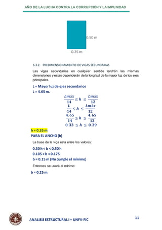AÑO DE LA LUCHA CONTRA LA CORRUPCIÓN Y LA IMPUNIDAD
11
ANALISIS ESTRUCTURAL I – UNFV-FIC
6.3.2. PREDIMENSIONAMIENTO DE VIGAS SECUNDARIAS
Las vigas secundarias en cualquier sentido tendrán las mismas
dimensiones y estas dependerán de la longitud de la mayor luz de los ejes
principales.
L = Mayor luz de ejes secundarios
L = 4.65 m.
𝑳𝒎á𝒙
𝟏𝟒
≤ 𝒉 ≤
𝑳𝒎á𝒙
𝟏𝟐
𝑳
𝟏𝟒
≤ 𝒉 ≤
𝑳𝒎á𝒙
𝟏𝟐
𝟒. 𝟔𝟓
𝟏𝟒
≤ 𝒉 ≤
𝟒. 𝟔𝟓
𝟏𝟐
𝟎. 𝟑𝟑 ≤ 𝒉 ≤ 𝟎. 𝟑𝟗
h = 0.35 m
PARA EL ANCHO (b)
La base de la viga esta entre los valores:
0.30 h < b < 0.50 h
0.105 < b < 0.175
b = 0.15 m (Nocumple el mínimo)
Entonces se usará el mínimo:
b = 0.25 m
 