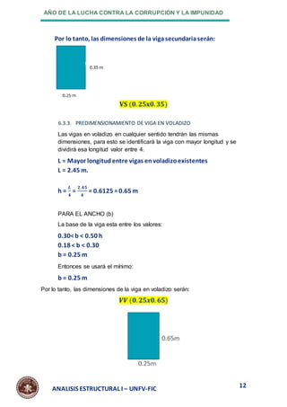 AÑO DE LA LUCHA CONTRA LA CORRUPCIÓN Y LA IMPUNIDAD
12
ANALISIS ESTRUCTURAL I – UNFV-FIC
Por lo tanto, las dimensiones de la vigasecundariaserán:
𝐕𝐒 (𝟎. 𝟐𝟓𝐱𝟎.𝟑𝟓)
6.3.3. PREDIMENSIONAMIENTO DE VIGA EN VOLADIZO
Las vigas en voladizo en cualquier sentido tendrán las mismas
dimensiones, para esto se identificará la viga con mayor longitud y se
dividirá esa longitud valor entre 4.
L = Mayor longitudentre vigas envoladizoexistentes
L = 2.45 m.
h =
𝑳
𝟒
=
𝟐.𝟒𝟓
𝟒
= 0.6125 ≈0.65 m
PARA EL ANCHO (b)
La base de la viga esta entre los valores:
0.30<b < 0.50 h
0.18 < b < 0.30
b = 0.25 m
Entonces se usará el mínimo:
b = 0.25 m
Por lo tanto, las dimensiones de la viga en voladizo serán:
𝑽𝑽 (𝟎. 𝟐𝟓𝒙𝟎. 𝟔𝟓)
 