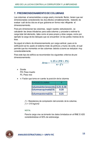 AÑO DE LA LUCHA CONTRA LA CORRUPCIÓN Y LA IMPUNIDAD
13
ANALISIS ESTRUCTURAL I – UNFV-FIC
7. PREDIMENSIONAMIENTO DE COLUMNAS
Las columnas al sersometidas a carga axial y momento flector, tienen que ser
dimensionadas considerando los dos efectos simultáneamente, tratando de
evaluar cuál de los dos es el que gobierna en forma más influyente el
dimensionamiento.
Para pre dimensionar las columnas, según nuestra estructuración, se
calcularán las áreas tributarias para cada columna y proceder a estimar la
carga total del elemento, tales como el peso propio y otras cargas, como por
ejemplo la carga de los tabiques que se encuentran en las partes medias de la
losa.
Se siguió el criterio de dimensionamiento por carga vertical, pues en la
edificación se ha usado el sistema mixto de pórticos y muros de corte, el cual
permite que los momentos en las columnas debido a sismo se reduzcan muy
considerablemente.
Para este tipo de edificio se recomiendan los siguientes criterios de pre
dimensionamiento:
𝑨𝒓𝒆𝒂 =
𝟏. 𝟐𝟓 𝒙 (𝑷𝑫+ 𝑷𝑳)
𝒏 ∗ 𝒇′𝒄
 Donde
PD: Peso muerto
PL: Peso vivo
 n: Factor que toma en cuenta la posición de la columna
TIPODECOLUMNA N
Columnainteriorocentra
l(C1)
0.25–0.30
Columnaesquinada(C4) 0.20
Columnaexterna(C3o
C2)
0.25
𝑓′𝑐: Resistencia de compresión del concreto de la columna.
𝑓′𝑐= 315 kg/cm2
NOTA:
Para la carga viva se tomarán los datos brindados en el RNE E-020
considerándose el 50% de sobrecarga.
 