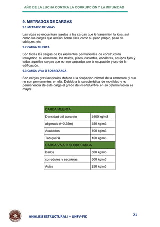 AÑO DE LA LUCHA CONTRA LA CORRUPCIÓN Y LA IMPUNIDAD
21
ANALISIS ESTRUCTURAL I – UNFV-FIC
9. METRADOS DE CARGAS
9.1 METRADO DE VIGAS
Las vigas se encuentran sujetas a las cargas que le transmiten la losa, así
como las cargas que actúan sobre ellas como su peso propio, peso de
tabiques, etc
9.2 CARGA MUERTA
Son todas las cargas de los elementos permanentes de construcción
incluyendo su estructura, los muros, pisos, cubiertas, escaleras, equipos fijos y
todas aquellas cargas que no son causadas por la ocupación y uso de la
edificación.
9.3 CARGA VIVA O SOBRECARGA
Son cargas gravitacionales debido a la ocupación normal de la estructura y que
no son permanentes en ella. Debido a la característica de movilidad y no
permanencia de esta carga el grado de incertidumbre en su determinación es
mayor.
CARGA MUERTA
Densidad del concreto 2400 kg/m3
aligerado (t=0.25m) 350 kg/m3
Acabados 100 kg/m3
Tabiquería 100 kg/m3
CARGA VIVA O SOBRECARGA
Baños 300 kg/m3
corredores y escaleras 500 kg/m3
Aulas 250 kg/m3
 