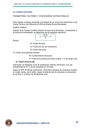 AÑO DE LA LUCHA CONTRA LA CORRUPCIÓN Y LA IMPUNIDAD
30
ANALISIS ESTRUCTURAL I – UNFV-FIC
9.2. FUERZAS POR SISMO
PARAMETROS, FACTORES Y COEFICIENTES ESTRUCTURALES.
Para calcular la fuerza horizontal por efectos de un sismo nos basaremos en la
Norma Técnica de Edificación E-030 de Diseño Sismo Resistente.
Análisis Estático:
Cálculo de la Fuerza Cortante Axial en la base de la Estructura, corresponde a
la dirección considerada, se determina por la siguiente expresión:
𝑉 =
𝑍𝑈𝑆𝐶
𝑅
𝑥 𝑃
Dónde:
Z= Factor de zona
U= Factor de uso de importancia
S= Factor del suelo
C= Factor de ampliación sísmica
R= Coeficiente de reducción
P= Peso de la edificación (Peso muerto + % de carga viva)
a) Factor de Zona (Z):
Este factor se interpreta como la aceleración máxima del terreno con una
probabilidad de 10 % de ser excedida en 50 años.
Según la NTP E-030 de zonificación, el territorio peruano se considera dividido
en cuatro zonas, por lo tanto, según el dato de que la estructura se encuentra
en la Zona 4, el factor de Zonificación será
 
