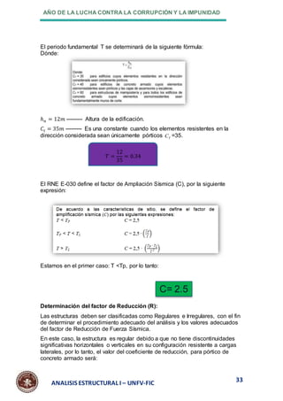 AÑO DE LA LUCHA CONTRA LA CORRUPCIÓN Y LA IMPUNIDAD
33
ANALISIS ESTRUCTURAL I – UNFV-FIC
El periodo fundamental T se determinará de la siguiente fórmula:
Dónde:
ℎ𝑛 = 12𝑚 --------- Altura de la edificación.
𝐶𝑡 = 35𝑚 --------- Es una constante cuando los elementos resistentes en la
dirección considerada sean únicamente pórticos T
C =35.
El RNE E-030 define el factor de Ampliación Sísmica (C), por la siguiente
expresión:
Estamos en el primer caso: T <Tp, por lo tanto:
Determinación del factor de Reducción (R):
Las estructuras deben ser clasificadas como Regulares e Irregulares, con el fin
de determinar el procedimiento adecuado del análisis y los valores adecuados
del factor de Reducción de Fuerza Sísmica.
En este caso, la estructura es regular debido a que no tiene discontinuidades
significativas horizontales o verticales en su configuración resistente a cargas
laterales, por lo tanto, el valor del coeficiente de reducción, para pórtico de
concreto armado será:
C= 2.5
𝑇 =
12
35
= 0.34
 