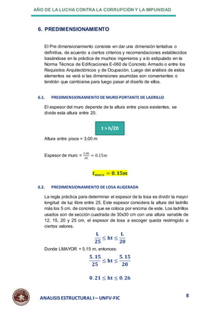 AÑO DE LA LUCHA CONTRA LA CORRUPCIÓN Y LA IMPUNIDAD
8
ANALISIS ESTRUCTURAL I – UNFV-FIC
6. PREDIMENSIONAMIENTO
El Pre dimensionamiento consiste en dar una dimensión tentativa o
definitiva, de acuerdo a ciertos criterios y recomendaciones establecidos
basándose en la práctica de muchos ingenieros y a lo estipulado en la
Norma Técnica de Edificaciones E-060 de Concreto Armado o entre los
Requisitos Arquitectónicos y de Ocupación. Luego del análisis de estos
elementos se verá si las dimensiones asumidas son convenientes o
tendrán que cambiarse para luego pasar al diseño de ellos.
6.1. PREDIMENSIONAMIENTO DE MURO PORTANTE DE LADRILLO
El espesor del muro depende de la altura entre pisos existentes, se
divide esta altura entre 20.
Altura entre pisos = 3.00 m
Espesor de muro =
3.00
20
= 0.15𝑚
𝒕𝒎𝒖𝒓𝒐 = 𝟎. 𝟏𝟓𝒎
6.2. PREDIMENSIONAMIENTO DE LOSA ALIGERADA
La regla práctica para determinar el espesor de la losa es dividir la mayor
longitud de luz libre entre 25. Este espesor considera la altura del ladrillo
más los 5 cm. de concreto que se coloca por encima de este. Los ladrillos
usados son de sección cuadrada de 30x30 cm con una altura variable de
12, 15, 20 y 25 cm, el espesor de losa a escoger queda restringido a
ciertos valores.
𝐋
𝟐𝟓
≤ 𝐡𝐭 ≤
𝐋
𝟐𝟎
Donde LMAYOR = 5.15 m, entonces:
𝟓. 𝟏𝟓
𝟐𝟓
≤ 𝐡𝐭 ≤
𝟓. 𝟏𝟓
𝟐𝟎
𝟎. 𝟐𝟏 ≤ 𝐡𝐭 ≤ 𝟎. 𝟐𝟔
t > h/20
 