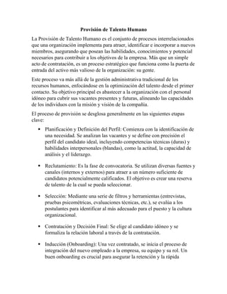 Provisión de Talento Humano
La Provisión de Talento Humano es el conjunto de procesos interrelacionados
que una organización implementa para atraer, identificar e incorporar a nuevos
miembros, asegurando que posean las habilidades, conocimientos y potencial
necesarios para contribuir a los objetivos de la empresa. Más que un simple
acto de contratación, es un proceso estratégico que funciona como la puerta de
entrada del activo más valioso de la organización: su gente.
Este proceso va más allá de la gestión administrativa tradicional de los
recursos humanos, enfocándose en la optimización del talento desde el primer
contacto. Su objetivo principal es abastecer a la organización con el personal
idóneo para cubrir sus vacantes presentes y futuras, alineando las capacidades
de los individuos con la misión y visión de la compañía.
El proceso de provisión se desglosa generalmente en las siguientes etapas
clave:
 Planificación y Definición del Perfil: Comienza con la identificación de
una necesidad. Se analizan las vacantes y se define con precisión el
perfil del candidato ideal, incluyendo competencias técnicas (duras) y
habilidades interpersonales (blandas), como la actitud, la capacidad de
análisis y el liderazgo.
 Reclutamiento: Es la fase de convocatoria. Se utilizan diversas fuentes y
canales (internos y externos) para atraer a un número suficiente de
candidatos potencialmente calificados. El objetivo es crear una reserva
de talento de la cual se pueda seleccionar.
 Selección: Mediante una serie de filtros y herramientas (entrevistas,
pruebas psicométricas, evaluaciones técnicas, etc.), se evalúa a los
postulantes para identificar al más adecuado para el puesto y la cultura
organizacional.
 Contratación y Decisión Final: Se elige al candidato idóneo y se
formaliza la relación laboral a través de la contratación.
 Inducción (Onboarding): Una vez contratado, se inicia el proceso de
integración del nuevo empleado a la empresa, su equipo y su rol. Un
buen onboarding es crucial para asegurar la retención y la rápida
 