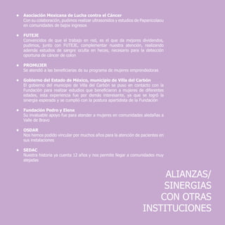 ALIANZAS/
SINERGIAS
CON OTRAS
INSTITUCIONES
•	 Asociación Mexicana de Lucha contra el Cáncer
	 Con su colaboración, pudimos realizar ultrasonidos y estudios de Papanicolaou
en comunidades de bajos ingresos
•	FUTEJE
	 Convencidos de que el trabajo en red, es el que da mejores dividendos,
pudimos, junto con FUTEJE, complementar nuestra atención, realizando
además estudios de sangre oculta en heces, necesario para la detección
oportuna de cáncer de colon
•	PROMUJER
	 Se atendió a las beneficiarias de su programa de mujeres emprendedoras
•	 Gobierno del Estado de México, municipio de Villa del Carbón
	 El gobierno del municipio de Villa del Carbón se puso en contacto con la
Fundación para realizar estudios que beneficiaron a mujeres de diferentes
edades, esta experiencia fue por demás interesante, ya que se logró la
sinergia esperada y se cumplió con la postura apartidista de la Fundación
•	 Fundación Pedro y Elena
	 Su invaluable apoyo fue para atender a mujeres en comunidades aledañas a
Valle de Bravo
•	OSDAR
	 Nos hemos podido vincular por muchos años para la atención de pacientes en
sus instalaciones
•	SEDAC
	 Nuestra historia ya cuenta 12 años y nos permite llegar a comunidades muy
alejadas
 