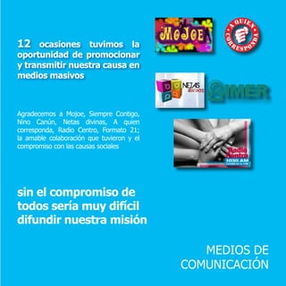 MEDIOS DE
COMUNICACIÓN
12 ocasiones tuvimos la
oportunidad de promocionar
y transmitir nuestra causa en
medios masivos
Agradecemos a Mojoe, Siempre Contigo,
Nino Canún, Netas divinas, A quien
corresponda, Radio Centro, Formato 21;
la amable colaboración que tuvieron y el
compromiso con las causas sociales
sin el compromiso de
todos sería muy difícil
difundir nuestra misión
 