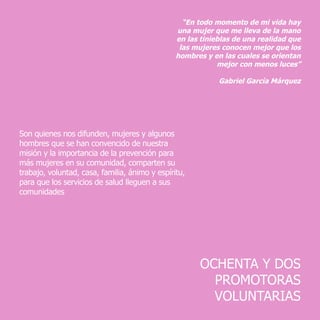 OCHENTA Y DOS
PROMOTORAS
VOLUNTARIAS
“En todo momento de mi vida hay
una mujer que me lleva de la mano
en las tinieblas de una realidad que
las mujeres conocen mejor que los
hombres y en las cuales se orientan
mejor con menos luces”
	 Gabriel García Márquez
Son quienes nos difunden, mujeres y algunos
hombres que se han convencido de nuestra
misión y la importancia de la prevención para
más mujeres en su comunidad, comparten su
trabajo, voluntad, casa, familia, ánimo y espíritu,
para que los servicios de salud lleguen a sus
comunidades
 