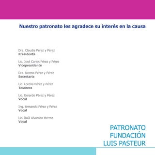 Nuestro patronato les agradece su interés en la causa
Dra. Claudia Pérez y Pérez
Presidenta
Lic. José Carlos Pérez y Pérez
Vicepresidente
Dra. Norma Pérez y Pérez
Secretaria
Lic. Lorena Pérez y Pérez
Tesorera
Lic. Gerardo Pérez y Pérez
Vocal
Ing. Armando Pérez y Pérez
Vocal
Lic. Raúl Alvarado Herroz
Vocal
PATRONATO
FUNDACIÓN
LUIS PASTEUR
 