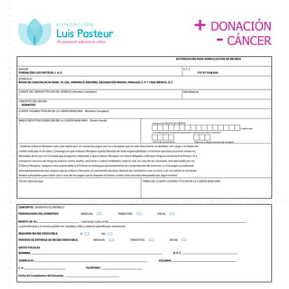 Participa, comprométete,
solidarízate
AUTORIZACIÓN PARA DOMICILIACION DE RECIBOS
EMISOR
FUNDACIÓN LUIS PASTEUR, I. A. P.
R. F. C.
FLP 971028 926
DOMICILIO
BAHIA DE CHACHALACAS NÚM. 75; COL. VERONICA ANZURES, DELEGACIÓN MIGUEL HIDALGO; C. P. 11300; MÉXICO, D. F.
CLIENTE DEL EMISOR TITULAR DEL SERVICIO (Nombre Completo)
*
REFERENCIA
CONCEPTO DEL RECIBO
DONATIVO
CLIENTE USUARIO TITULAR DE LA CUENTA BANCARIA (Nombre Completo)
*
BANCO RECEPTOR DONDE RECIBE LA CUENTA BANCARIA (Razón Social)
* Número de TARJETA DE CRÉDITO
o aquel que
lo sustituya para el caso de reposición o reporte por robo o extravio.
Fecha de vencimiento Ultinmos 3 digitos (reverso de la tajeta)
“ Autorizo al Banco Receptor para que realice por mi cuenta los pagos por los conceptos que en este documento se detallan, con cargo a la tarjeta de
crédito indicada en el rubro. Convengo en que el Banco Receptor queda liberado de toda responsabilidad si el Emisor ejercitara acciones contra mí,
derivados de la Ley o el Contrato que tengamos celebrado, y que el Banco Receptor no estará obligado a efectuar ninguna reclamació al Emisor: ni a
interponer recursos de ninguna especie contra multas, sanciones o cobros indebidos, todo lo cual, en caso de ser necesario, será ejecutado por mí.
El Banco Receptor tampoco será responsable si el Emisor no entregara oportunamente los comprobantes de servicios, o si los pagos se realizaran
extemporáneamente por razones ajenas al Banco Receptor, el cual tendrá absoluta libertad de cancelarme este servicio si en mí cuenta ni existieran
fondos sufucientes para cubrir uno o mas de los pagos que le requiera el Emisor, o bien, ésta estuviera bloqueada por algun motivo.”
FECHA (dd/mm/aaa) FIRMA DEL CLIENTE USUARIO TITULAR DE LA CUENTA BANCARIA
CONCEPTO: DONATIVO ECONÓMICO
PERIODICIDAD DEL DONATIVO: MENSUAL TRIMESTRAL ANUAL
MONTO (M. N.) CANTIDAD CON LETRA
La periodicidad y el monto podrán ser variables o fijos y deberá especificarse claramente.
REQUIERE RECIBO DEDUCIBLE: SI NO
PERIODO DE ENTREGA DE RECIBO DEDUCIBLE:
DATOS FISCALES
NOMBRE:
DOMICILIO:
R. F. C.
COLONIA:
C. P. TELÉFONO:
Fecha de Cumpleaños del Donante:
MENSUAL TRIMESTRAL ANUAL
+ DONACIÓN
- CÁNCER
 