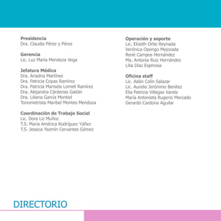 DIRECTORIO
Presidencia
Dra. Claudia Pérez y Pérez
Gerencia
Lic. Luz María Mendoza Vega
Jefatura Médica
Dra. Ariadna Martínez
Dra. Patricia Copas Ramírez
Dra. Patricia Marisela Lomelí Ramírez
Dra. Alejandra Cárdenas Gaitán
Dra. Liliana García Montiel
Tonometrista Maribel Montes Mendoza
Coordinación de Trabajo Social
Lic. Dora Liz Muñoz
T.S. María América Rodríguez Yáñez
T.S. Jessica Yazmín Cervantes Gómez
Operación y soporte
Lic. Elizeth Orbe Reynada
Verónica Opengo Mejorada
René Campos Hernández
Ma. Antonia Ruiz Hernández
Lilia Díaz Espinosa
Oficina staff
Lic. Adán Colín Salazar
Lic. Aurelio Jerónimo Benítez
Elia Patricia Villegas Varela
María Antonieta Rugerio Mercado
Gerardo Cardona Aguilar
 