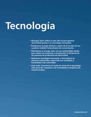 Tecnología
• Abengoa Solar utiliza el calor del sol para generar
electricidad gracias a su tecnología termosolar.
• Producimos energía eléctrica a partir de la luz del sol con 	
nuestros módulos fotovoltaicos de concentración.
• Hibridamos la energía solar con los combustibles fósiles 	
para reducir las emisiones e incrementar la eficiencia de 	
los procesos de producción de electricidad.
• Aplicamos tecnología termosolar y fotovoltaica en 	
procesos industriales, mejorando sus resultados y 	 	
haciéndolos más sostenibles.
• Ante todo, innovamos en todas las áreas de la tecnología	
solar para dar respuesta a las necesidades energéticas de 	
nuestro tiempo.
abengoasolar.com
 