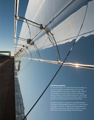 Tecnología
15
Cilindroparabólica
	 En esta tecnología, con más de 30 años de recorrido, un
	 conjunto de espejos colocados sobre una estructura
	 cilindroparabólica concentran la radiación solar sobre un
	 tubo receptor, por cuyo interior circula un fluido que
	 absorbe el calor y alcanza altas temperaturas. Este fluido
	 transfiere su energía térmica para producir vapor, el cual
	 acciona un turbina que genera electricidad limpia.
	 Abengoa ha puesto en operación más de 800 MW de
	 tecnología cilindroparabólica desde 2010. En 2013 hemos
	 alcanzado un total de 16 plantas cilindroparabólicas en
	 operación, entre las que cabe destacar Solana, la mayor
	 planta del mundo de tecnología cilindroparabólica.
 