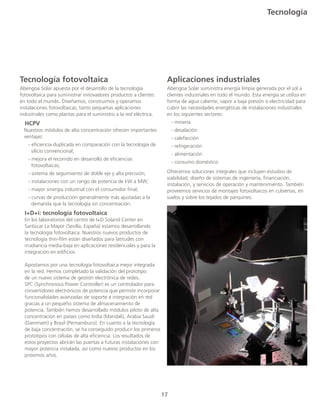 17
Tecnología
Tecnología fotovoltaica
Abengoa Solar apuesta por el desarrollo de la tecnología
fotovoltaica para suministrar innovadores productos a clientes
en todo el mundo. Diseñamos, construimos y operamos
instalaciones fotovoltaicas, tanto pequeñas aplicaciones
industriales como plantas para el suministro a la red eléctrica.
HCPV
Nuestros módulos de alta concentración ofrecen importantes
	ventajas:
	 - eficiencia duplicada en comparación con la tecnología de 	
	 silicio convencional;
- mejora el recorrido en desarrollo de eficiencias 		 	
	 fotovoltaicas;
	 - sistema de seguimiento de doble eje y alta precisión;
	 - instalaciones con un rango de potencia de kW a MW;
	 - mayor sinergia industrial con el consumidor final;
	 - curvas de producción generalmente más ajustadas a la 		
	 demanda que la tecnología sin concentración.
I+D+i: tecnología fotovoltaica
	 En los laboratorios del centro de I+D Soland Center en
	 Sanlúcar La Mayor (Sevilla, España) estamos desarrollando
	 la tecnología fotovoltaica. Nuestros nuevos productos de 		
	 tecnología thin-film están diseñados para latitudes con 		
	 irradiancia media-baja en aplicaciones residenciales y para la
	 integración en edificios.
	 Apostamos por una tecnología fotovoltaica mejor integrada
	 en la red. Hemos completado la validación del prototipo
	 de un nuevo sistema de gestión electrónica de redes.
	 SPC (Synchronous Power Controller) es un controlador para
	 convertidores electrónicos de potencia que permite incorporar
	 funcionalidades avanzadas de soporte e integración en red
	 gracias a un pequeño sistema de almacenamiento de
	 potencia. También hemos desarrollado módulos piloto de alta
	 concentración en países como India (Mandali), Arabia Saudí
	 (Dammam) y Brasil (Pernambuco). En cuanto a la tecnología
	 de baja concentración, se ha conseguido producir los primeros
	 prototipos con células de alta eficiencia. Los resultados de 		
	 estos proyectos abrirán las puertas a futuras instalaciones con 	
	 mayor potencia instalada, así como nuevos productos en los 	
	 próximos años.
Aplicaciones industriales
Abengoa Solar suministra energía limpia generada por el sol a
clientes industriales en todo el mundo. Esta energía se utiliza en
forma de agua caliente, vapor a baja presión o electricidad para
cubrir las necesidades energéticas de instalaciones industriales
en los siguientes sectores:
	 - minería
	 - desalación
	 - calefacción
	 - refrigeración
	 - alimentación
	 - consumo doméstico
Ofrecemos soluciones integrales que incluyen estudios de
viabilidad, diseño de sistemas de ingeniería, financiación,
instalación, y servicios de operación y mantenimiento. También
proveemos servicios de montajes fotovoltaicos en cubiertas, en
suelos y sobre los tejados de párquines.
 