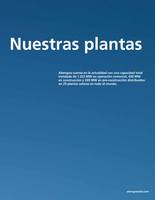 Tecnología
Nuestras plantas
Abengoa cuenta en la actualidad con una capacidad total
instalada de 1.223 MW en operación comercial, 430 MW
en construcción y 320 MW en pre-construcción distribuidos
en 29 plantas solares en todo el mundo.
abengoasolar.com
 