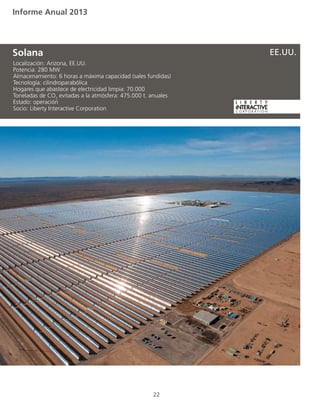 Informe Anual 2013
22
Localización: Arizona, EE.UU.
Potencia: 280 MW
Almacenamiento: 6 horas a máxima capacidad (sales fundidas)
Tecnología: cilindroparabólica
Hogares que abastece de electricidad limpia: 70.000
Toneladas de CO2
evitadas a la atmósfera: 475.000 t. anuales
Estado: operación
Socio: Liberty Interactive Corporation
Solana EE.UU.
 