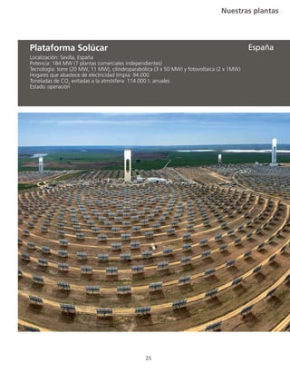 Nuestras plantas
25
Localización: Sevilla, España
Potencia: 184 MW (7 plantas comerciales independientes)
Tecnología: torre (20 MW, 11 MW), cilindroparabólica (3 x 50 MW) y fotovoltaica (2 x 1MW)
Hogares que abastece de electricidad limpia: 94.000
Toneladas de CO2
evitadas a la atmósfera: 114.000 t. anuales
Estado:	operación
Plataforma Solúcar España
 