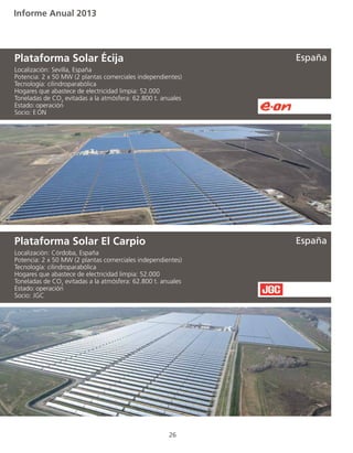 Informe Anual 2013
26
Localización: Sevilla, España
Potencia: 2 x 50 MW (2 plantas comerciales independientes)
Tecnología: cilindroparabólica
Hogares que abastece de electricidad limpia: 52.000
Toneladas de CO2
evitadas a la atmósfera: 62.800 t. anuales
Estado:	operación
Socio: E.ON
Plataforma Solar Écija
Localización: Córdoba, España
Potencia: 2 x 50 MW (2 plantas comerciales independientes)
Tecnología: cilindroparabólica
Hogares que abastece de electricidad limpia: 52.000
Toneladas de CO2
evitadas a la atmósfera: 62.800 t. anuales
Estado:	operación
Socio: JGC
Plataforma Solar El Carpio
España
España
 