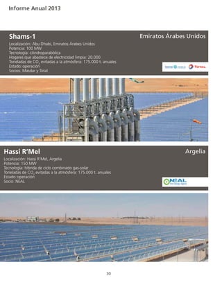 Informe Anual 2013
30
Localización: Abu Dhabi, Emiratos Árabes Unidos
Potencia: 100 MW
Tecnología: cilindroparabólica
Hogares que abastece de electricidad limpia: 20.000
Toneladas de CO2
evitadas a la atmósfera: 175.000 t. anuales
Estado:	operación
Socios: Masdar y Total
Shams-1
Localización: Hassi R’Mel, Argelia
Potencia: 150 MW
Tecnología: híbrida de ciclo combinado gas-solar
Toneladas de CO2
evitadas a la atmósfera: 175.000 t. anuales
Estado:	operación
Socio: NEAL
Hassi R’Mel Argelia
Emiratos Árabes Unidos
 
