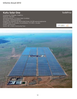 Informe Anual 2013
32
Localización: Pofadder, Sudáfrica
Potencia: 100 MW
Almacenamiento: 2,5 horas (sales fundidas)
Tecnología: cilindroparabólica
Hogares que abastece de electricidad limpia: 65.000 aproximadamente
Toneladas de CO2
evitadas a la atmósfera: 315.000 t. anuales
Estado:	construcción
Socios: IDC y KaXu Community Trust
KaXu Solar One Sudáfrica
 