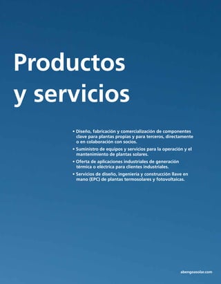 Tecnología
Productos
y servicios
• Diseño, fabricación y comercialización de componentes 		
clave para plantas propias y para terceros, directamente
o en colaboración con socios.
• Suministro de equipos y servicios para la operación y el 	
mantenimiento de plantas solares.
• Oferta de aplicaciones industriales de generación 	 	
térmica o eléctrica para clientes industriales.
• Servicios de diseño, ingeniería y construcción llave en
mano (EPC) de plantas termosolares y fotovoltaicas.
abengoasolar.com
 