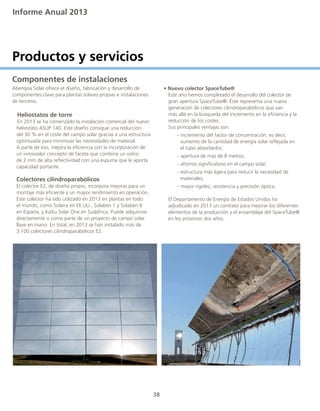 Informe Anual 2013
38
Productos y servicios
Componentes de instalaciones
Abengoa Solar ofrece el diseño, fabricación y desarrollo de
componentes clave para plantas solares propias e instalaciones
de terceros.
Heliostatos de torre
En 2013 se ha comenzado la instalación comercial del nuevo
	 heliostato ASUP 140. Este diseño consigue una reducción
	 del 30 % en el coste del campo solar gracias a una estructura
	 optimizada para minimizar las necesidades de material.
	 A parte de eso, mejora la eficiencia con la incorporación de
	 un innovador concepto de faceta que combina un vidrio 		
	 de 2 mm de alta reflectividad con una espuma que le aporta 	
	 capacidad portante.
	 Colectores cilindroparabólicos
	 El colector E2, de diseño propio, incorpora mejoras para un
	 montaje más eficiente y un mayor rendimiento en operación.
	 Este colector ha sido utilizado en 2013 en plantas en todo
	 el mundo, como Solana en EE.UU., Solaben 1 y Solaben 6
	 en España, y KaXu Solar One en Sudáfrica. Puede adquirirse
	 directamente o como parte de un proyecto de campo solar
	 llave en mano. En total, en 2013 se han instalado más de
	 3.100 colectores cilindroparabólicos E2.
• Nuevo colector SpaceTube®
	 Este año hemos completado el desarrollo del colector de
	 gran apertura SpaceTube®. Éste representa una nueva
	 generación de colectores cilindroparabólicos que van
	 más allá en la búsqueda del incremento en la eficiencia y la
	 reducción de los costes.
	 Sus principales ventajas son:
	 - incremento del factor de concentración, es decir, 		
	 aumento de la cantidad de energía solar reflejada en 	
	 el tubo absorbedor;
	 - apertura de más de 8 metros;
	 - ahorros significativos en el campo solar;
	 - estructura más ligera para reducir la necesidad de 		
	 materiales;
	 - mayor rigidez, resistencia y precisión óptica.
	 El Departamento de Energía de Estados Unidos ha
	 adjudicado en 2013 un contrato para mejorar los diferentes 	
	 elementos de la producción y el ensamblaje del SpaceTube®
	 en los próximos dos años.
 