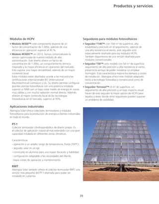 39
Módulos de HCPV
• Módulo M300™: este componente dispone de un
	 factor de concentración de 1.000x, además de una
	 eficiencia en operación superior al 30 %. 		
• Módulo M300S™: en 2013, hemos comercializado la
	 versión optimizada de nuestro módulo de alta
	 concentración. Este diseño ofrece un factor de
	 concentración de 1.300x, un comportamiento térmico
	 mejorado y la mayor eficiencia en operación del mercado.
	 Esto supone una mayor rentabilidad, además de un mayor
	 contenido local.
	 Estos módulos están diseñados acorde a las más estrictas
	 certificaciones internacionales IEC (International
	 Electrotechnical Comission) y UL. Su diseño permite configurar
	 grandes plantas fotovoltaicas con una potencia instalada
	 superior a 1MW con un bajo coste medio de energía en zonas
	 muy cálidas y con mucha radiación normal directa. Además,
	 ofrecen el mayor contenido local de las tecnologías
	 fotovoltaicas en el mercado, superior al 70%.
Seguidores para módulos fotovoltaicos
• Seguidor T140™: con 144 m² de superficie, alta
estabilidad y precisión en el seguimiento, además de
una alta resistencia al viento, este seguidor está
especialmente diseñado para los módulos HCPV.
También disponemos de una versión diseñada para
módulos convencionales. 		
• Seguidor T30™: este modelo con 54 m² de superficie,
seguimiento de alta precisión y alta resistencia al viento,
presenta la ventaja de poder instalarse sin emplear
hormigón. Esta característica mejora los tiempos y costes
de instalación. Abengoa ofrece este módulo adaptado
tanto a tecnología fotovoltaica convencional como de
concentración.
• Seguidor Tornasol™: 8 m² de superficie, un
seguimiento de alta precisión y un bajo impacto visual
hacen de este seguidor la mejor opción de HCPV para
tejados y áreas donde otros seguidores pueden suponer
un problema de visibilidad.
Productos y servicios
Aplicaciones industriales
Abengoa Solar ofrece colectores termosolares y módulos
fotovoltaicos para la producción de energía a clientes industriales
en todo el mundo.
	 PT-1
	 Colector termosolar cilindroparabólico de diseño propio. Es
	 el colector de aplicación industrial más extendido con una gran
	 capacidad instalada en diferentes zonas climáticas.
	Características:
	 - operación a un amplio rango de temperaturas (hasta 250ºC);
	 - seguidor solar en un eje;
	 - construido en aluminio para una mayor duración y fiabilidad;
	 - configuración adaptable a las necesidades del cliente;
	 - bajos costes de operación y mantenimiento.
	 RMT
	 Abengoa Solar también ofrece el colector termosolar RMT, una
	 versión más pequeña del PT-1 diseñada para poder ser
	 instalado en cubiertas.
 