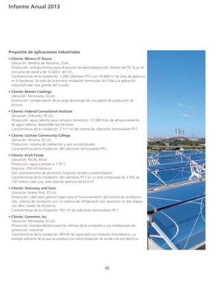 Informe Anual 2013
40
Proyectos de aplicaciones industriales
• Cliente: Minera El Tesoro
	 Ubicación: desierto de Atacama, Chile
	 Producción: energía térmica para el proceso de electrodeposición. Ahorro del 55 % en el 	
	 consumo de diesel y de 10.000 t. de CO2
.
	 Características de la instalación: 1.280 colectores PT-1 con 16.889 m² de área de apertura 	
	 en 6 hectáreas. Se trata de la primera instalación termosolar de Chile y la aplicación 		
	 industrial solar más grande del mundo. 		
• Cliente: Master Coatings
	 Ubicación: Minnesota, EE.UU.
	 Producción: compensación de la carga de energía de una planta de producción de 		
	pintura.
• Cliente: Federal Correctional Institute
	 Ubicación: Colorado, EE.UU.
	 Producción: agua caliente para consumo doméstico. 57.000 litros de almacenamiento 		
	 de agua caliente, disponibles las 24 horas.
	 Características de la instalación: 2.111 m² de sistema de colectores termosolares PT-1.
• Cliente: Cochise Community College
	 Ubicación: Arizona, EE.UU.
	 Producción: sistema de calefacción y aire acondicionado.
	 Características de la instalación: 48 colectores termosolares PT-1. 	
• Cliente: Kraft Foods
	 Ubicación: Recife, Brasil
	 Producción: agua a presión a 110º C.
	 Potencia: 350 kW térmicos.
	 Uso: procesamiento de alimentos, limpieza, secado y pasteurización.
	 Características de la instalación: 48 colectores PT-1 en un lazo compuesto de 2 filas de 		
	 150 metros cada una; área total de apertura de 633 m².
• Cliente: Steinway and Sons
	 Ubicación: Nueva York, EE.UU.
	 Producción: calor para generar vapor para el funcionamiento del sistema de ventilación.
	 Uso: sistema de ventilación con un sistema de refrigeración por absorción en dos etapas 	
	 con altos niveles de eficiencia.
	 Características de la instalación: 501 m² de colectores termosolares PT-1.
• Cliente: Cummins, Inc.
	 Ubicación: Minnesota, EE.UU.
	 Producción: energía eléctrica para las oficinas de la compañía y sus instalaciones de 		
	 producción industrial.
	 Características de la instalación: 80 kW de capacidad con módulos fotovoltaicos. La 		
	 energía sobrante de la que se produce con esta instalación se vende a la red eléctrica.
 