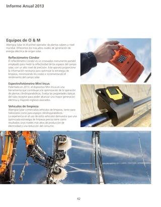 Informe Anual 2013
42
Equipos de O & M
Abengoa Solar es el primer operador de plantas solares a nivel
mundial. Ofrecemos los más altos niveles de generación de
energía eléctrica de origen solar.
	
	 Reflectómetro Cóndor
	 El reflectómetro Cóndor es un innovador instrumento portátil
	 empleado para medir la reflectividad de los espejos del campo
	 solar, con un alto nivel de precisión. Este aparato proporciona
	 la información necesaria para optimizar la estrategia de		
	 limpieza, minimizando los costes e incrementando el 		
	 rendimiento del campo solar.
	 Espectrofotómetro Mini Incus
	 Patentado en 2013, el dispositivo Mini Incus es una 		
	 herramienta que contribuye a la optimización de la operación 	
	 de plantas cilindroparabólicas. Evalúa las propiedades ópticas 	
	 del tubo receptor para poder alcanzar una mayor generación 	
	 eléctrica y mayores ingresos asociados.
	 Vehículos de limpieza
	 Abengoa Solar comercializa vehículos de limpieza, tanto para
	 heliostatos como para espejos cilindroparabólicos. 	
	 La experiencia en el uso de estos vehículos demuestra que una
	 optimizada estrategia de limpieza precisa tiene como
	 resultados unos niveles más altos de producción de
	 electricidad y una reducción del consumo.
 