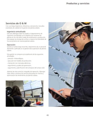 43
Productos y servicios
43
Servicios de O & M
Con una larga trayectoria, ofrecemos a terceros los más altos
estándares de calidad en la gestión de plantas solares.
	 Ingeniería centralizada
	 Este año Abengoa Solar ha creado un departamento de
	 ingeniería centralizada con el objetivo de mantener las
	 plantas en los más altos niveles de rendimiento y producción.
	 Este equipo se encarga de unificar y mejorar los estándares de
	 funcionamiento de nuestras plantas solares.
	 Operación
	 Gracias a nuestro largo recorrido, disponemos de un personal
	 altamente cualificado en la gestión de la operación de plantas
	solares.
	 Esta gestión se compone principalmente de las siguientes
	actividades:
	 - previsión meteorológica;
	 - ejecución de modelos de producción;
	 - interacción con mercados eléctricos;
	 - seguimiento y análisis de generación;
	 - seguimiento y planificación de la limpieza del campo solar.
	 Además de estos servicios integrales de operación, Abengoa
	 Solar ofrece a terceros los servicios de puesta en marcha y
	 optimización de rendimientos de plantas solares.
 