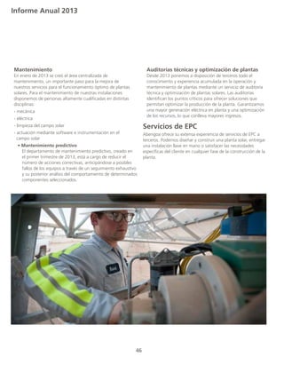 Informe Anual 2013
46
	Mantenimiento
	 En enero de 2013 se creó el área centralizada de
	 mantenimiento, un importante paso para la mejora de
	 nuestros servicios para el funcionamiento óptimo de plantas
	 solares. Para el mantenimiento de nuestras instalaciones
	 disponemos de personas altamente cualificadas en distintas
	disciplinas:
	 - mecánica
	 - eléctrica
	 - limpieza del campo solar
	 - actuación mediante software e instrumentación en el 		
	 campo solar
	 • Mantenimiento predictivo
		 El departamento de mantenimiento predictivo, creado en
		 el primer trimestre de 2013, está a cargo de reducir el
		 número de acciones correctivas, anticipándose a posibles
		 fallos de los equipos a través de un seguimiento exhaustivo
		 y su posterior análisis del comportamiento de determinados
		 componentes seleccionados.
	 Auditorías técnicas y optimización de plantas
	 Desde 2013 ponemos a disposición de terceros todo el
	 conocimiento y experiencia acumulada en la operación y
	 mantenimiento de plantas mediante un servicio de auditoría
	 técnica y optimización de plantas solares. Las auditorías
	 identifican los puntos críticos para ofrecer soluciones que
	 permitan optimizar la producción de la planta. Garantizamos
	 una mayor generación eléctrica en planta y una optimización
	 de los recursos, lo que conlleva mayores ingresos.
Servicios de EPC
Abengoa ofrece su extensa experiencia de servicios de EPC a
terceros. Podemos diseñar y construir una planta solar, entregar
una instalación llave en mano o satisfacer las necesidades
específicas del cliente en cualquier fase de la construcción de la
planta.
 