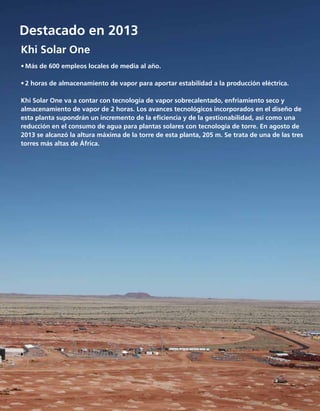 Tecnología
Destacado en 2013
Khi Solar One
	
•	Más de 600 empleos locales de media al año.
•	2 horas de almacenamiento de vapor para aportar estabilidad a la producción eléctrica.
Khi Solar One va a contar con tecnología de vapor sobrecalentado, enfriamiento seco y
almacenamiento de vapor de 2 horas. Los avances tecnológicos incorporados en el diseño de
esta planta supondrán un incremento de la eficiencia y de la gestionabilidad, así como una
reducción en el consumo de agua para plantas solares con tecnología de torre. En agosto de
2013 se alcanzó la altura máxima de la torre de esta planta, 205 m. Se trata de una de las tres
torres más altas de África.
 
