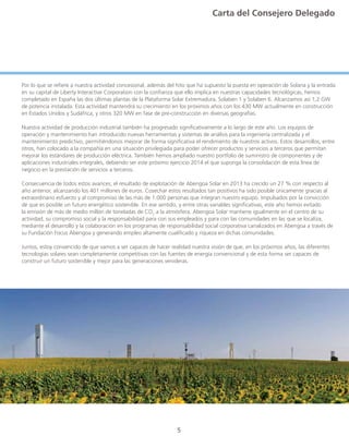5
Por lo que se refiere a nuestra actividad concesional, además del hito que ha supuesto la puesta en operación de Solana y la entrada
en su capital de Liberty Interactive Corporation con la confianza que ello implica en nuestras capacidades tecnológicas, hemos
completado en España las dos últimas plantas de la Plataforma Solar Extremadura, Solaben 1 y Solaben 6. Alcanzamos así 1,2 GW
de potencia instalada. Esta actividad mantendrá su crecimiento en los próximos años con los 430 MW actualmente en construcción
en Estados Unidos y Sudáfrica, y otros 320 MW en fase de pre-construcción en diversas geografías.
Nuestra actividad de producción industrial también ha progresado significativamente a lo largo de este año. Los equipos de
operación y mantenimiento han introducido nuevas herramientas y sistemas de análisis para la ingeniería centralizada y el
mantenimiento predictivo, permitiéndonos mejorar de forma significativa el rendimiento de nuestros activos. Estos desarrollos, entre
otros, han colocado a la compañía en una situación privilegiada para poder ofrecer productos y servicios a terceros que permitan
mejorar los estándares de producción eléctrica. También hemos ampliado nuestro portfolio de suministro de componentes y de
aplicaciones industriales integrales, debiendo ser este próximo ejercicio 2014 el que suponga la consolidación de esta línea de
negocio en la prestación de servicios a terceros.
Consecuencia de todos estos avances, el resultado de explotación de Abengoa Solar en 2013 ha crecido un 27 % con respecto al
año anterior, alcanzando los 401 millones de euros. Cosechar estos resultados tan positivos ha sido posible únicamente gracias al
extraordinario esfuerzo y al compromiso de las más de 1.000 personas que integran nuestro equipo. Impulsados por la convicción
de que es posible un futuro energético sostenible. En ese sentido, y entre otras variables significativas, este año hemos evitado
la emisión de más de medio millón de toneladas de CO2
a la atmósfera. Abengoa Solar mantiene igualmente en el centro de su
actividad, su compromiso social y la responsabilidad para con sus empleados y para con las comunidades en las que se localiza,
mediante el desarrollo y la colaboración en los programas de responsabilidad social corporativa canalizados en Abengoa a través de
su Fundación Focus Abengoa y generando empleo altamente cualificado y riqueza en dichas comunidades.
Juntos, estoy convencido de que vamos a ser capaces de hacer realidad nuestra visión de que, en los próximos años, las diferentes
tecnologías solares sean completamente competitivas con las fuentes de energía convencional y de esta forma ser capaces de
construir un futuro sostenible y mejor para las generaciones venideras.
Carta del Consejero Delegado
 