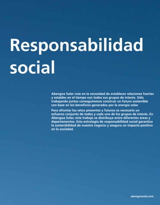 Tecnología
Responsabilidad
social
Abengoa Solar cree en la necesidad de establecer relaciones fuertes
y estables en el tiempo con todos sus grupos de interés. Sólo
trabajando juntos conseguiremos construir un futuro sostenible
con base en los beneficios generados por la energía solar.
Para afrontar los retos presentes y futuros es necesario un
esfuerzo conjunto de todos y cada uno de los grupos de interés. En
Abengoa Solar, este trabajo se distribuye entre diferentes áreas y
departamentos. Esta estrategia de responsabilidad social garantiza
la sostenibilidad de nuestro negocio y asegura un impacto positivo
en la sociedad.
abengoasolar.com
 