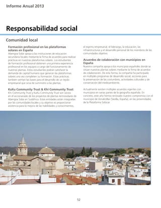 Informe Anual 2013
52
Responsabilidad social
Comunidad local
	 Formación profesional en las plataformas
	 solares en España
	 Abengoa Solar apoya a las instituciones de educación
	 secundaria locales mediante la firma de acuerdos para realizar
	 prácticas en nuestras plataformas solares. Los estudiantes
	 de formación profesional obtienen una primera experiencia
	 profesional en los equipos a cargo del funcionamiento de
	 nuestras plantas. Estos estudiantes podrán satisfacer la
	 demanda de capital humano que generan las plataformas
	 solares una vez completen su formación. Estas prácticas
	 también sientan las bases para el desarrollo de un tejido
	 empresarial que sirva de suministro a las plantas.
	 KaXu Community Trust & Khi Community Trust
	 Khi Community Trust y KaXu Community Trust son socios
	 en el accionariado de los proyectos de plantas termosolares de
	 Abengoa Solar en Sudáfrica. Estas entidades están integradas
	 por las comunidades locales y su objetivo es proporcionar
	 asistencia para la mejora de las habilidades y conocimientos,
	 el espíritu empresarial, el liderazgo, la educación, las
	 infraestructuras y el desarrollo personal de los miembros de las
	 comunidades objetivo.
	 Acuerdos de colaboración con municipios en
	 España
	 Nuestra compañía apoya a los municipios españoles donde se
	 sitúan nuestras plantas solares mediante la firma de acuerdos
	 de colaboración. De esta forma, la compañía ha participado
	 en múltiples programas de desarrollo social, acciones para
	 la preservación de las costumbres, actividades culturales y de
	 conservación del medioambiente.
	 Actualmente existen múltiples acuerdos vigentes con
	 municipios en varias partes de la geografía española. En
	 concreto, este año hemos renovado nuestro compromiso con el
	 municipio de Aznalcóllar (Sevilla, España), en las proximidades
	 de la Plataforma Solúcar.
 