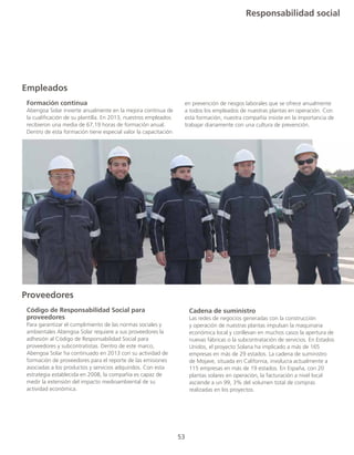 Responsabilidad social
53
Empleados
	 Formación continua	
	 Abengoa Solar invierte anualmente en la mejora continua de
	 la cualificación de su plantilla. En 2013, nuestros empleados
	 recibieron una media de 67,19 horas de formación anual.
	 Dentro de esta formación tiene especial valor la capacitación
en prevención de riesgos laborales que se ofrece anualmente
a todos los empleados de nuestras plantas en operación. Con
esta formación, nuestra compañía insiste en la importancia de
trabajar diariamente con una cultura de prevención.
Proveedores
	 Código de Responsabilidad Social para
	proveedores 	
	 Para garantizar el cumplimiento de las normas sociales y
	 ambientales Abengoa Solar requiere a sus proveedores la
	 adhesión al Código de Responsabilidad Social para
	 proveedores y subcontratistas. Dentro de este marco,
	 Abengoa Solar ha continuado en 2013 con su actividad de
	 formación de proveedores para el reporte de las emisiones
	 asociadas a los productos y servicios adquiridos. Con esta
	 estrategia establecida en 2008, la compañía es capaz de
	 medir la extensión del impacto medioambiental de su
	 actividad económica.
	 Cadena de suministro	
	 Las redes de negocios generadas con la construcción
	 y operación de nuestras plantas impulsan la maquinaria
	 económica local y conllevan en muchos casos la apertura de
	 nuevas fábricas o la subcontratación de servicios. En Estados
	 Unidos, el proyecto Solana ha implicado a más de 165
	 empresas en más de 29 estados. La cadena de suministro
	 de Mojave, situada en California, involucra actualmente a
	 115 empresas en más de 19 estados. En España, con 20
	 plantas solares en operación, la facturación a nivel local
	 asciende a un 99, 3% del volumen total de compras
	 realizadas en los proyectos.
 