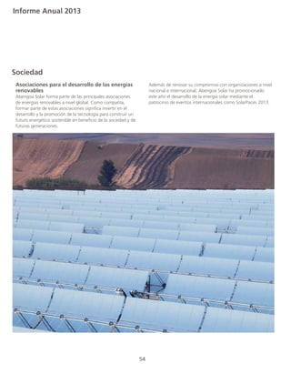 Informe Anual 2013
Sociedad
	 Asociaciones para el desarrollo de las energías
	renovables	
	 Abengoa Solar forma parte de las principales asociaciones
	 de energías renovables a nivel global. Como compañía,
	 formar parte de estas asociaciones significa invertir en el
	 desarrollo y la promoción de la tecnología para construir un
	 futuro energético sostenible en beneficio de la sociedad y de
	 futuras generaciones.
	 Además de renovar su compromiso con organizaciones a nivel
	 nacional e internacional, Abengoa Solar ha promocionado
	 este año el desarrollo de la energía solar mediante el
	 patrocinio de eventos internacionales como SolarPaces 2013.
	
54
 