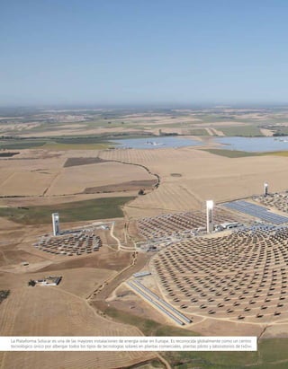 La Plataforma Solúcar es una de las mayores instalaciones de energía solar en Europa. Es reconocida globalmente como un centro
tecnológico único por albergar todos los tipos de tecnologías solares en plantas comerciales, plantas piloto y laboratorios de I+D+i.
 