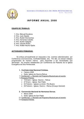 IGLESIA EVANGELICA DE DIOS PENTECOSTAL
                                                             Coro   Nacional




                    INFORME ANU AL 2008


EQUIPO DE TRABAJO:


   1. Hno. Manuel Escalona
   2. Hno. Juan Zapata
   3. Hno. Rubén Hormachea
   4. Hno. Fernando Cabello
   5. Hno. Rubén Salgado
   6. Hno. Claudio Rubio
   7. Hno. Walter Aburto Ojeda.


ACTIVIDADES PRIMARIAS:


      Se enfoca principalmente en respuesta a los eventos calendarizados por
Conferencia (Convenciones, Confraternidades, etc). Por ello, se anexan trabajos
programados de manera interna       para responder a las necesidades que
demandan los eventos establecidos por Conferencia de Pastores de la Iglesia
Evangélica de Dios Pentecostal.


         1. Confraternidad Nacional Ciclistas.
             • Febrero 2008
             • Sede: Iglesia de Osorno-Rahue
         1.1 Confección y Revisión de Programa Musical para el evento
         1.2 Ensayos Previos:
             • 19 Enero – Iglesia Osorno – Rahue
             • 27 Enero – Iglesia San Pablo
             • 03 Febrero – Iglesia La Unión / Rio Bueno
             • 09 Febrero – Iglesia Osorno – Rahue (Ensayo General)


         2. Convención Nacional de Hermanas Dorcas.
             • Marzo 2008
             • Sede: Iglesia de San Pablo
         2.1 Confección y Revisión de Programa Musical para el evento
         2.2.Ensayos Previos:
 