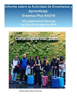Informe sobre la Actividad de Enseñanza y
Aprendizaje.
Erasmus Plus KA219
AS ungdomsskole Noruega
Del 20 al 24 de mayo de 2019
Nuestra llegada a Oslo el 19 de mayo
 