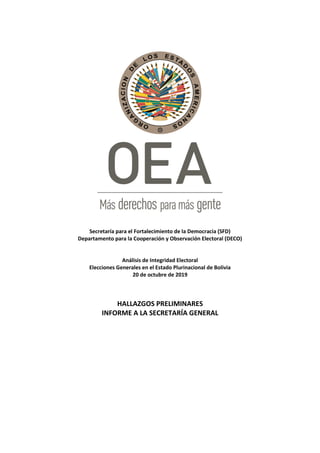 Secretaría para el Fortalecimiento de la Democracia (SFD)
Departamento para la Cooperación y Observación Electoral (DECO)
Análisis de Integridad Electoral
Elecciones Generales en el Estado Plurinacional de Bolivia
20 de octubre de 2019
HALLAZGOS PRELIMINARES
INFORME A LA SECRETARÍA GENERAL
 