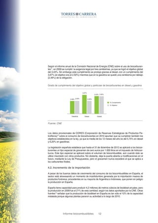 Informe biocombustibles 12
Según el informe anual de la Comisión Nacional de Energía (CNE) sobre el uso de biocarburan-
tes11
, en 2009 se cumplió la exigencia legal por tres centésimas, ya que se logró el objetivo global
del 3,43%. Sin embargo este cumplimiento se produjo gracias al diesel, con un cumplimiento del
3,67% (el objetivo era el 2,50%) mientras que en la gasolina se quedó una centésima por debajo
(2,49%) de la obligación.
Grado de cumplimiento del objetivo global y particular de biocarburantes en diesel y gasolina
Fuente: CNE
2,49%
Gasolina
% Cumplimiento
Diesel Global
2,50%
3,67%
2,50%
3,43% 3,40%
% Objetivo
Los datos provisionales de CORES (Corporación de Reservas Estratégicas de Productos Pe-
trolíferos)12
sobre el consumo de biocarburantes en 2010 apuntan que se cumplirán también los
objetivos establecidos en la ley, ya que la media de los 12 meses del año es del 5,75% en diesel
y 6,20% en gasolinas.
La legislación española establece que hasta el 31 de diciembre de 2012 se aplicará a los biocar-
burantes un tipo especial de gravamen de cero euros por 1.000 litros en el impuesto de hidrocar-
buros. Este tipo especial se aplicará sobre el volumen de biocombustible, aún cuando éste se
utilice mezclado con otros productos. No obstante, deja la puerta abierta a modificaciones en el
futuro, mediante la Ley de Presupuestos, pero el gravamen nunca excederá al que se aplica a
los carburantes fósiles.
4.2. Incremento de la importación
A pesar de los buenos datos de crecimiento del consumo de los biocombustibles en España, el
sector está atravesando un momento de incertidumbre generada por la importación masiva de
productos foráneos, procedentes en su mayoría de Argentina e Indonesia, que ponen en peligro
la producción en España.
España tiene capacidad para producir 4,2 millones de metros cúbicos de biodiésel anuales, pero
la producción en 2009 fue el 21% de esta cantidad, según los datos aportados por la CNE. Otras
fuentes13
señalan que la producción de biodiésel en España es tan sólo el 10% de la capacidad
instalada porque algunas plantas pararon su actividad a lo largo de 2010.
 