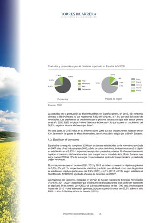 Informe biocombustibles 15
Productos y países de origen del bioetanol importado en España. Año 2009
Productos Países de origen
Fuente: CNE
Trigo
70,95%
7,86%
16,95%
4,24%
Remolacha
Maíz
Caña azúcar
Brasil
Bélgica
Alemania
Holanda
Francia
70,95%
10,83%
4,37%
7,86%
5,98%
La actividad de la producción de biocombustibles en España generó, en 2010, 964 empleos
directos y 988 indirectos, lo que representa 1.952 en conjunto, el 1,6% del total del sector de
renovables. Las previsiones de crecimiento en la próxima década son que este sector genere
en el año 2020 3.062 empleos —entre directos e indirectos—, lo que supone un crecimiento del
56,8%, según el informe elaborado por Istas15
.
Por otra parte, la CNE indica en su informe sobre 2009 que los biocarburantes reducen en un
43% la emisión de gases de efecto invernadero, un 8% más de lo exigido por la Unión Europea.
4.3. Duplicar el consumo
España ha conseguido cumplir en 2009 con las cuotas establecidas por la normativa aprobada
en 2007 y las cifras indican que en 2010, a falta de datos definitivos, también se alcanzó el objeti-
vo establecido en el 5,83%. Las previsiones apuntan que en los próximos 10 años será necesario
duplicar el consumo de biocarburantes para cumplir con el mandato de la Unión Europea que
exige que en 2020 el 10% de la energía consumida en el sector del transporte debe proceder de
origen renovable.
El primer paso es que en los años 2011, 2012 y 2013 se deben conseguir los objetivos globales
de 5,9%, 6% y 6,1%, respectivamente, mientras que tanto para el diesel como para la gasolina
se establecen objetivos particulares del 3,9% (2011), y 4,1% (2012 y 2013), según establece el
Real Decreto 1738/2010, aprobado a finales de diciembre de 201016
.
Las hipótesis del Gobierno, recogidas en el Plan de Acción Nacional de Energías Renovables
(PANER), 2011-202017
establecen que el consumo de biocarburantes en el sector del transporte
se duplicará en el periodo 2010-2020, ya que supondrá pasar de las 1.700 ktep previstas para
finales de 2010 —una estimación optimista, porque supondría crecer un 62,5% sobre el año
2009—, a las 3.500 ktep al final de década (105%).
 