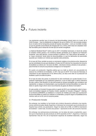 Informe biocombustibles 17
5.Futuro incierto
Las previsiones apuntan que el consumo de biocombustibles crecerá tanto en el seno de la
Unión Europea —que ha establecido la obligación de que en 2020 el 10% de la energía emplea-
da en el sector de los transportes proceda de fuentes renovables— como en el ámbito mundial,
ya que los grandes consumidores de energías (EE UU y China, sobre todo) han adoptado medi-
das favorables para el desarrollo de este tipo de fuentes energéticas.
La National Biodiesel Board18
estima que en 2011 el biodiésel alcanzará un récord de ventas
en Estados Unidos gracias a los incentivos fiscales aprobados por la Agencia de Protección
Ambiental para este ejercicio, aunque también lo atribuye a los “altos precios del petróleo”, a
la “mayor conciencia” social sobre los biocombustibles y a que los fabricantes de automóviles
apuestan por modelos con motores que soportan estos productos.
En el caso de China, también se prevé un crecimiento notable en los próximos años, después de
que las autoridades de ese país decidieran a finales de 2010 eliminar los impuestos de consumo
de biodiésel con efectos de 1 de enero de 2009 —devolverá el dinero cobrado en ese periodo—
para fomentar el consumo de productos ecológicos en el transporte19
.
En cuanto a la producción, Argentina estima que va a batir su récord, con una previsión de
alcanzar los 2,5millones de toneladas, un 25% más que en 201020
. En el caso de Indonesia, el
crecimiento ha sido espectacular en los últimos años y se sitúa como líder en la producción de
biodiésel a partir de aceite de palma.
En el caso de estos dos países, la producción ha sido incentivada con ayudas fiscales a la ex-
portación implantadas por sus respectivos gobiernos, lo que ha dado lugar a cultivos intensivos
de soja y palma. Esta situación ha sido denunciada por grupos ecologistas que consideran que
representan un ataque a la biodiversidad y que la producción de biocombustibles con estos mé-
todos no aporta ningún ahorro real en las emisiones de gases de efectos invernadero21
.
En este sentido, la Comisión Europea abrió en agosto de 2010 una investigación sobre la impor-
tación de biodiésel originario de Estados Unidos, expedido en Canadá y Singapur22
. Además,
en la Directiva 2009/28/CE ya estableció un conjunto de medidas para evitar que la producción
de biocombustibles se realice por métodos no sostenibles y propone seguir la trazabilidad de los
mismos, tanto en la UE como en terceros países.
5.1 Producción frenada
Sin embargo, las medidas no han tenido aún el efecto disuasorio suficiente y las importa-
ciones subvencionadas desde Argentina e Indonesia han provocado que la producción en
España haya sufrido una paralización. Según los datos de la CNE, en 2009 la importación
de biodiésel —sobre todo, de estos dos países— representó el 30% del consumo nacional.
Sin embargo, las estimaciones provisionales, con los datos de enero a septiembre, apun-
tan que la importación de este producto en 2010 ascendió al 45%23
. Argentina e Indonesia
representan más del 75% de la importación española de biodiésel elaborado, según los
 