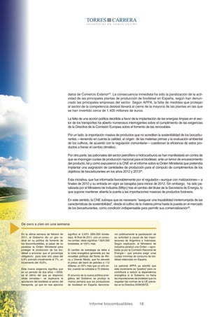 Informe biocombustibles 18
datos de Comercio Exterior24
. La consecuencia inmediata ha sido la paralización de la acti-
vidad de las principales plantas de producción de biodiésel en España, según han denun-
ciado las principales empresas del sector. Según APPA, la falta de medidas que protejan
al sector de la competencia desleal llevará al cierre de la mayoría de las plantas en las que
se han invertido cerca de 1.400 millones de euros.
La falta de una acción política decidida a favor de la implantación de las energías limpias en el sec-
tor de los transportes ha abierto numerosos interrogantes sobre el cumplimiento de las exigencias
de la Directiva de la Comisión Europea sobre el fomento de las renovables.
Por un lado, la importación masiva de productos que no acreditan la sostenibilidad de los biocarbu-
rantes —teniendo en cuenta la calidad, el origen de las materias primas y la evaluación ambiental
de los cultivos, de acuerdo con la regulación comunitaria— cuestionan la eficiencia de estos pro-
ductos a frenar el cambio climático.
Por otra parte, las patronales del sector petrolífero e hidrocarburos se han manifestado en contra de
que se impongan cuotas de producción nacional para el biodiésel, ante un temor de encarecimiento
del producto, tal y como expusieron a la CNE en el informe sobre la Orden Ministerial que pretendía
implantar una asignación de cantidades de producción para el cómputo de cumplimientos de los
objetivos de biocarburantes en los años 2012 y 201325
.
Esta iniciativa, que fue informada favorablemente por el regulador—aunque con matizaciones— a
finales de 2010 y su entrada en vigor se barajaba para inicios de 2012. Sin embargo, ha sido pa-
ralizada por el Ministerio de Industria (Mityc) tras el cambio del titular de la Secretaría de Energía, lo
que supone mantener abierta la puerta a las importaciones masivas de productos foráneos.
En este sentido, la CNE subraya que es necesario “asegurar una trazabilidad ininterrumpida de las
características de sostenibilidad”, desde el cultivo de la materia prima hasta la puesta en el mercado
de los biocarburantes, como condición indispensable para permitir sus comercialización26
.
En la última semana de febrero de
2011, el Gobierno dio un giro ra-
dical en su política de fomento de
los biocombustibles, al pasar de no
paralizar la Orden Ministerial para
proteger la producción de los bio-
diésel a anunciar que el porcentaje
obligatorio para este año pasa del
5,9% previsto inicialmente al 7%, un
incremento del 18,6%.
Esta nueva exigencia significa que
en un periodo de dos años —2009,
es el último del que se disponen
cifras cerradas— se duplicaría la
aportación del biodiésel al sector del
transporte, ya que en ese ejercicio
significó el 3,43% (894.000 tonela-
das). Al final de 2011, con un consu-
mo similar, debe significar 1.824.000
toneladas, el 104% más.
El cambio de estrategia se debe a
la crisis energética generada por las
revueltas políticas del Norte de Áfri-
ca y Oriente Medio, que ha elevado
el precio del barril de petróleo a 112
dólares, un 55% más que un año an-
tes, cuando se cotizaba a 72 dólares.
El anuncio de la nueva política ener-
gética del Gobierno se produjo la
misma semana que los productores
de biodiésel en España denuncia-
De cero a cien en una semana
ron públicamente la paralización de
su actividad a causa de las impor-
taciones de Argentina e Indonesia.
Según explicaron, el Ministerio de
Industria paralizó una Orden —apro-
bada ya por la Comisión Nacional de
Energía— que preveía exigir unas
cuotas mínimas de consumo de bio-
diésel elaborado en España.
La patronal APPA ya advirtió que
este incremento es “positivo” pero no
contribuirá a reducir la dependencia
energética si el Gobierno no frena
las importaciones de biodiésel que no
respetan las normas de la UE previs-
tas en la Directiva 2009/28/CE.
 