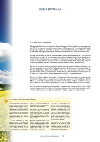 Informe biocombustibles 19
5.3. Alternativa energética
La inestabilidad política en los países del Norte de África y de Oriente Medio, que representan más
del 43% de las reservas mundiales de gas natural y el 60% de petróleo27
, han devuelto a la Unión
Europea y a España la necesidad de apostar por fuentes alternativas que contribuirán a paliar
la dependencia energética del exterior, además de introducir medidas alternativas de eficiencia.
Aunque la posibilidad de que los biocombustibles puedan sustituir totalmente a los productos
petrolíferos en el sector de los transportes de modo inmediato es un objetivo demasiado ambi-
cioso, el informe elaborado por los expertos de la Comisión Europea (European Expert Group
on Future Transport Fuels) sostiene que en el horizonte de del año 2050 es posible sustituir los
combustibles fósiles por otros sostenibles como los biocarburantes y la electricidad28
.
Por ello es necesario mantener la apuesta por las energías limpias que ha sido frenada en los
últimos meses por parte de la Administración española. Tanto el pacto de la subcomisión de
Energía del Congreso (diciembre de 2010) como por el Acuerdo Social y Económico firmado
por el Gobierno con los Agentes sociales (febrero de 2011) han introducido un cambio claro en
la política de fomento de las renovables y subraya el apoyo a las fuentes fósiles29
.
El nuevo rumbo energético responde a motivos económicos, sobre todo, por el incremento
de la tarifa eléctrica. Sin embargo, la crisis política que sacude el Norte de África y Oriente
Medio ha provocado un crecimiento espectacular del precio del petróleo. El Gobierno incluso
ha adoptado un plan de ahorro energético para paliar las posibles incidencias en el suministro.
Por ello, la apuesta por las energías renovables vuelve a cobrar fuerza, no sólo como la medida
necesaria para reducir los efectos del cambio climático sino como estrategia para contribuir a
minorar la dependencia energética, que además contribuye a generar empleos netos.
Las primas a las renovables, que
en 2010 rondaron los 7.000 millo-
nes de euros, son sensiblemente
inferiores a la factura que tendrá
que pagar España al exterior por el
incremento del precio del petróleo
—un 55% más en febrero de 2011
que un año antes— si el precio del
barril se mantiene en los 110 dóla-
res de finales de febrero, lo que po-
dría incrementar la factura en unos
24.000 millones de euros.
Los defensores de las renovables
subrayan que los costes de estas
energías se invierten y generan
empleo en España, mientras que el
pago por la importación de combus-
tibles fósiles se va al extranjero.
El colapso energético provocado por
la crisis política del Norte de África y
Oriente Medio a principios de 2011
ha vuelto a abrir el debate sobre la
necesidad de España de apostar por
las energías renovables como fuen-
tes alternativas a los combustibles
fósiles, no sólo por su contribución
al desarrollo sostenible sino como
estrategia necesaria para paliar la
dependencia del exterior.
A la fuerza, el Gobierno y los demás
agentes políticos y sociales acaban
de darse de bruces con la realidad
—basta con recordar el acuerdo de
la subcomisión de Energía del Con-
greso y el Acuerdo Social y Econó-
mico del Ejecutivo con sindicatos y
patronal— y acaban de entender la
debilidad de un país cuya energía de-
pende en un 80% del exterior.
Mas del 50% de las importaciones
de crudo en 2010 procedió de la
zona de conflicto: Irán (14%), Libia
(13%), Arabia Saudí (12,5%), Nigeria
(10,6%) e Irak (3,6%). Los otros gran-
des proveedores son Rusia (12,7%) y
México (11,3%).
En cuanto al gas natural, según CO-
RES, la dependencia de esta región
(incluida Nigeria) ronda el 80%. Arge-
lia aporta el 32,7% y los demás pro-
veedores son Nigeria (20,3%), Catar
(15,9%), Egipto (7,7%), Libia 1,6%),
Omán (0,9% y Yemen (0,7%).
La energía verde vuelve a ser barata
 