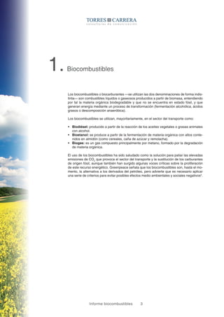 Informe biocombustibles 3
1.Biocombustibles
Los biocombustibles o biocarburantes —se utilizan las dos denominaciones de forma indis-
tinta— son combustibles líquidos o gaseosos producidos a partir de biomasa, entendiendo
por tal la materia orgánica biodegradable y que no se encuentra en estado fósil, y que
generan energía mediante un proceso de transformación (fermentación alcohólica, ácidos
grasos o descomposición anaeróbica).
Los biocombustibles se utilizan, mayoritariamente, en el sector del transporte como:
ƒƒ Biodiésel: producido a partir de la reacción de los aceites vegetales o grasas animales
con alcohol.
ƒƒ Bioetanol: se produce a partir de la fermentación de materia orgánica con altos conte-
nidos en almidón (como cereales, caña de azúcar y remolacha).
ƒƒ Biogas: es un gas compuesto principalmente por metano, formado por la degradación
de materia orgánica.
El uso de los biocombustibles ha sido saludado como la solución para paliar las elevadas
emisiones de CO2
que provoca el sector del transporte y la sustitución de los carburantes
de origen fósil, aunque también han surgido algunas voces críticas sobre la proliferación
de este recurso energético. Greenpeace señala que los biocombustibles son, hasta el mo-
mento, la alternativa a los derivados del petróleo, pero advierte que es necesario aplicar
una serie de criterios para evitar posibles efectos medio ambientales y sociales negativos2
.
 