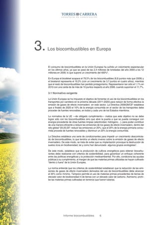 Informe biocombustibles 6
3.Los biocombustibles en Europa
El consumo de biocombustibles en la Unión Europea ha sufrido un crecimiento espectacular
en los últimos años, ya que se pasó de las 2,4 millones de toneladas del año 2004 a los 12
millones en 2009, lo que supone un crecimiento del 400%5
.
En Europa el biodiésel acapara el 79,5% de los biocombustibles (6,8 puntos más que 2006) y
el bioetanol representa el 19,3% (con un crecimiento de 3,7 puntos en cuatro años), mientras
que el resto de biocombustibles han perdido protagonismo. Representaron tan sólo el 1,1% en
2010 con una caída de de más de 10 puntos respecto al año 2006, cuando suponían el 11,7%.
3.1 Normativa exigente
La Unión Europea se ha impuesto el objetivo de fomentar el uso de los biocombustibles en los
transportes por carretera en la próxima década (2011-2020) para reducir de forma efectiva la
emisión de gases de efecto invernadero en este sector. La Directiva 2009/28/CE6
establece
que a finales de 2020 el 10% de la energía consumida en el sector de los transportes debe
proceder de fuentes renovables, en todos y cada uno de los Estados miembros.
La normativa de la UE —de obligado cumplimiento— matiza que este objetivo no se debe
lograr sólo con los biocombustibles sino que abre la puerta a que se pueda conseguir con
energía procedente de otras fuentes limpias (electricidad, hidrógeno…), para poder contribuir
de una manera eficiente a reducir las emisiones de los gases de efecto invernadero, dentro del
reto global “20-20-20”: reducir las emisiones un 20%; que el 20% de la energía primaria consu-
mida proceda de fuentes renovables y disminuir un 20% la energía consumida.
La Directiva establece una serie de condicionantes para impedir un crecimiento descontrola-
do de biocombustibles, lo que tendría un efecto inverso sobre la emisión de gases de efecto
invernadero. De este modo, se trata de evitar que su implantación provoque la destrucción de
suelos ricos en biodiversidad, tal y como han denunciado algunos grupos ecologistas7
.
De este modo, establece que la producción de cultivos energéticos para obtener biocarbu-
rantes debe realizarse con criterios de sostenibilidad, para garantizar un enfoque coherente
entre las políticas energéticas y la protección medioambiental. Por ello, condiciona las ayudas
públicas a su cumplimiento, al margen de que las materias primas utilizadas se hayan cultivado
“dentro o fuera” de la Unión Europea.
La norma entiende que los criterios de sostenibilidad establecen que la reducción de las emi-
siones de gases de efecto invernadero derivados del uso de biocombustibles debe alcanzar
el 35% como mínimo. Tampoco permite el uso de materias primas procedentes de tierras de
elevado valor de biodiversidad ni de tierras con un elevado valor de carbono. Asimismo, prohí-
be las materias primas cultivadas en terrenos que fueron tuberas.
 